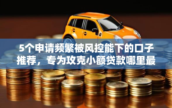 5个申请频繁被风控能下的口子推荐，专为攻克小额贷款哪里最可靠难题