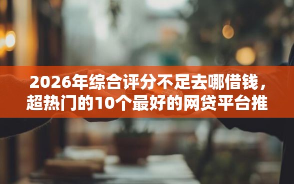2026年综合评分不足去哪借钱，超热门的10个最好的网贷平台推荐