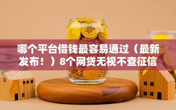 哪个平台借钱最容易通过（最新发布！）8个网贷无视不查征信口子