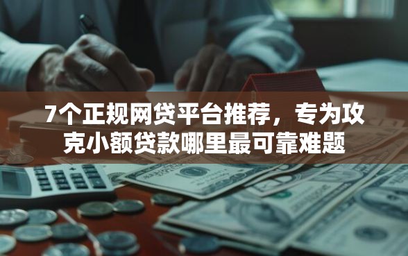 7个正规网贷平台推荐，专为攻克小额贷款哪里最可靠难题