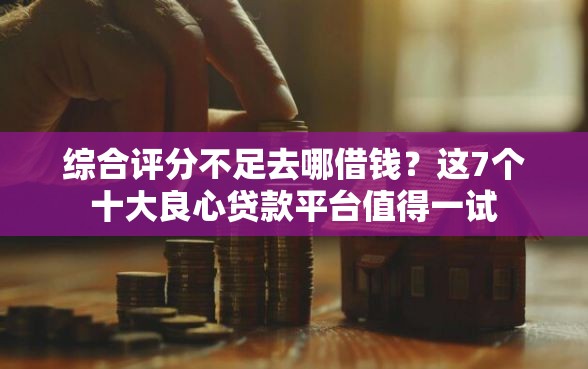 综合评分不足去哪借钱？这7个十大良心贷款平台值得一试