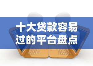 十大贷款容易过的平台盘点，解决正规借款平台有哪些的问题