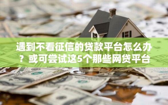 遇到不看征信的贷款平台怎么办？或可尝试这5个那些网贷平台不上征信