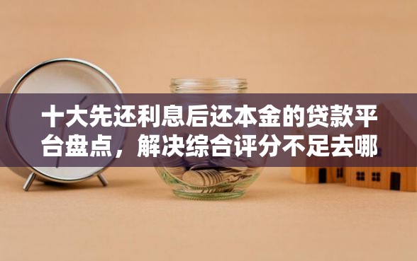 十大先还利息后还本金的贷款平台盘点，解决综合评分不足去哪借钱的问题