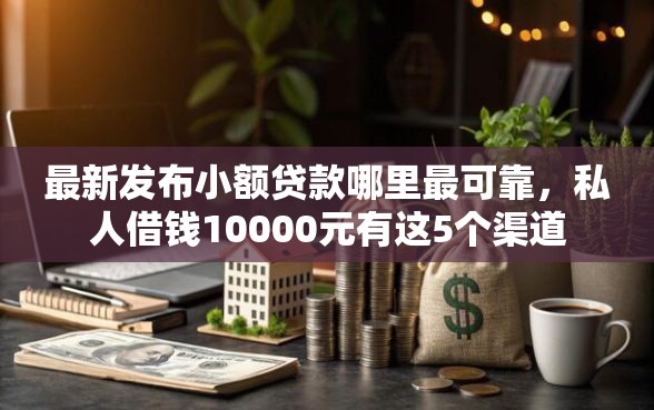 最新发布小额贷款哪里最可靠，私人借钱10000元有这5个渠道