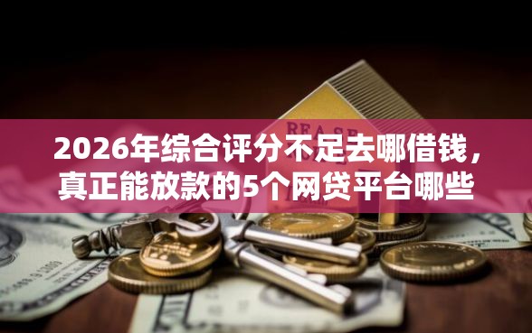 2026年综合评分不足去哪借钱，真正能放款的5个网贷平台哪些比较正规推荐