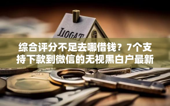 综合评分不足去哪借钱？7个支持下款到微信的无视黑白户最新口子