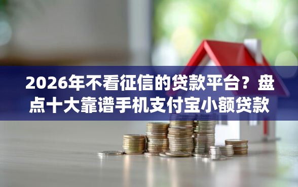 2026年不看征信的贷款平台？盘点十大靠谱手机支付宝小额贷款的app