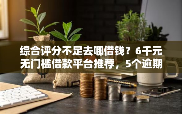 综合评分不足去哪借钱？6千元无门槛借款平台推荐，5个逾期可以贷款的平台盘点