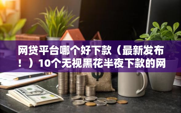 网贷平台哪个好下款（最新发布！）10个无视黑花半夜下款的网贷软件