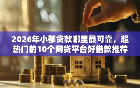 2026年小额贷款哪里最可靠，超热门的10个网贷平台好借款推荐