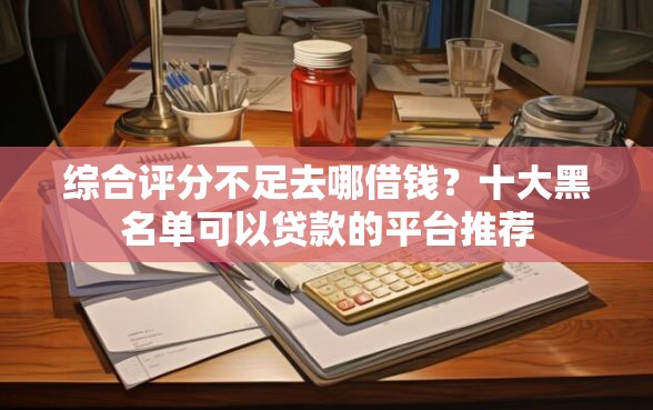 综合评分不足去哪借钱？十大黑名单可以贷款的平台推荐