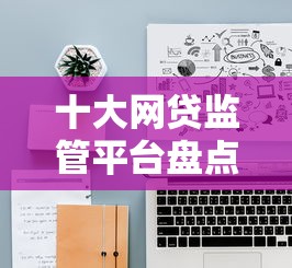 十大网贷监管平台盘点，解决网贷平台哪个好下款的问题
