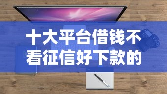 十大平台借钱不看征信好下款的盘点，解决正规借款平台有哪些的问题