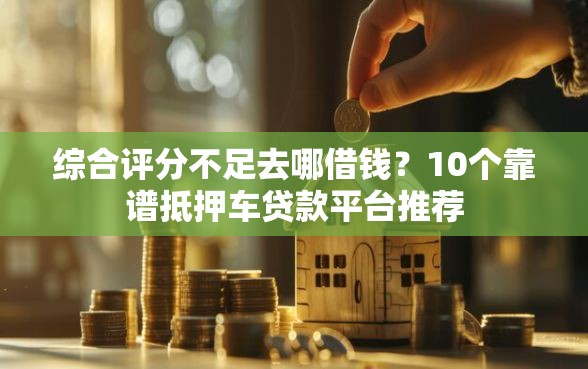 综合评分不足去哪借钱？10个靠谱抵押车贷款平台推荐