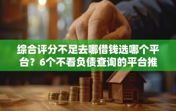 综合评分不足去哪借钱选哪个平台？6个不看负债查询的平台推荐