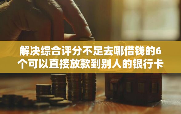 解决综合评分不足去哪借钱的6个可以直接放款到别人的银行卡里面的借钱软件分享