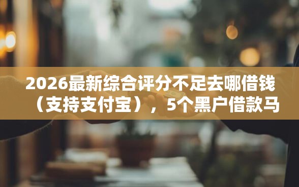 2026最新综合评分不足去哪借钱（支持支付宝），5个黑户借款马上到账的口子无私分享