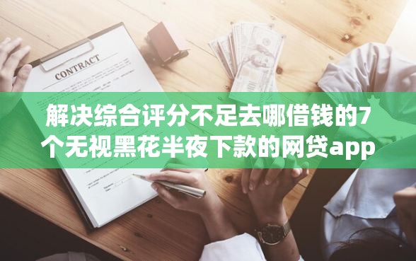 解决综合评分不足去哪借钱的7个无视黑花半夜下款的网贷app分享